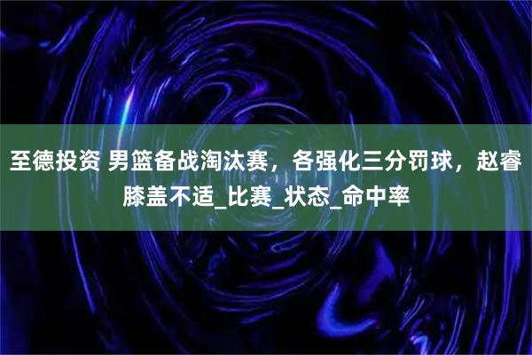 至德投资 男篮备战淘汰赛，各强化三分罚球，赵睿膝盖不适_比赛_状态_命中率