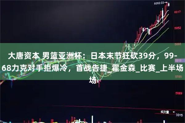 大唐资本 男篮亚洲杯：日本末节狂砍39分，99-68力克对手拒爆冷，首战告捷_霍金森_比赛_上半场