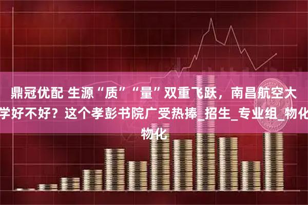鼎冠优配 生源“质”“量”双重飞跃，南昌航空大学好不好？这个孝彭书院广受热捧_招生_专业组_物化