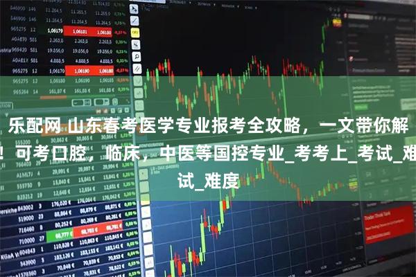 乐配网 山东春考医学专业报考全攻略，一文带你解锁！可考口腔，临床，中医等国控专业_考考上_考试_难度