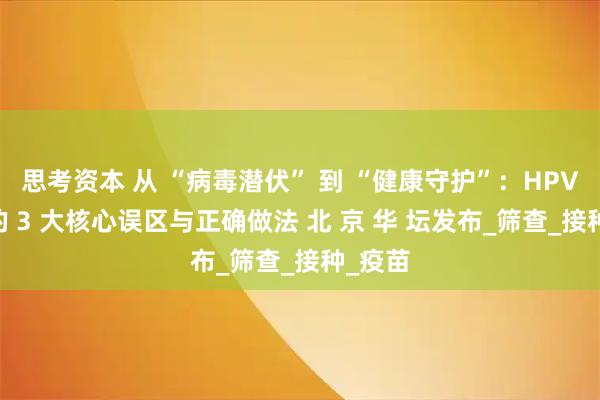 思考资本 从 “病毒潜伏” 到 “健康守护”：HPV 防治的 3 大核心误区与正确做法 北 京 华 坛发布_筛查_接种_疫苗
