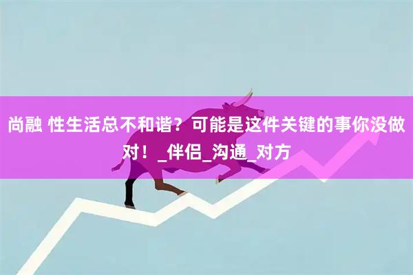 尚融 性生活总不和谐？可能是这件关键的事你没做对！_伴侣_沟通_对方