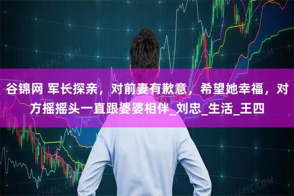 谷锦网 军长探亲，对前妻有歉意，希望她幸福，对方摇摇头一直跟婆婆相伴_刘忠_生活_王四