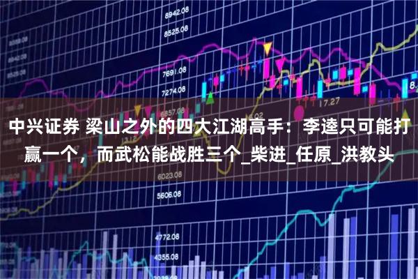 中兴证券 梁山之外的四大江湖高手：李逵只可能打赢一个，而武松能战胜三个_柴进_任原_洪教头