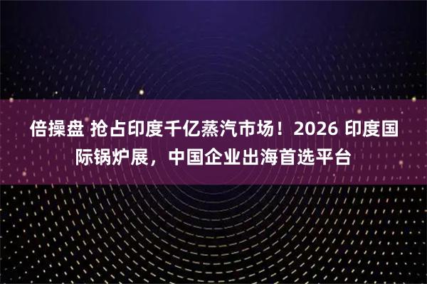 倍操盘 抢占印度千亿蒸汽市场！2026 印度国际锅炉展，中国企业出海首选平台